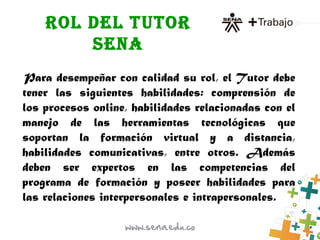 ROL DEL TUTOR
SENA
Para desempeñar con calidad su rol, el Tutor debe
tener las siguientes habilidades: comprensión de
los procesos online, habilidades relacionadas con el
manejo de las herramientas tecnológicas que
soportan la formación virtual y a distancia,
habilidades comunicativas, entre otros. Además
deben ser expertos en las competencias del
programa de formación y poseer habilidades para
las relaciones interpersonales e intrapersonales.
 