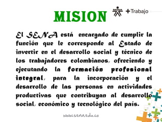 MISION
El SENA está  encargado de cumplir la
función que le corresponde al Estado de
invertir en el desarrollo social y técnico de
los trabajadores colombianos, ofreciendo y
ejecutando la formación profesional
integral, para la incorporación y el
desarrollo de las personas en actividades
productivas que contribuyan al desarrollo
social, económico y tecnológico del país.
 