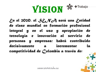 VISION
En el 2020, el SENA será una Entidad
de clase mundial en formación profesional
integral y en el uso y apropiación de
tecnología e innovación al servicio de
personas y empresas; habrá contribuido
decisivamente a incrementar la
competitividad de Colombia a través de:
 