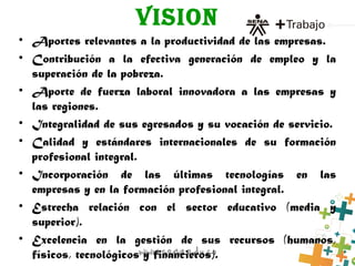 VISION
• Aportes relevantes a la productividad de las empresas.
• Contribución a la efectiva generación de empleo y la
superación de la pobreza.
• Aporte de fuerza laboral innovadora a las empresas y
las regiones.
• Integralidad de sus egresados y su vocación de servicio.
• Calidad y estándares internacionales de su formación
profesional integral.
• Incorporación de las últimas tecnologías en las
empresas y en la formación profesional integral.
• Estrecha relación con el sector educativo (media y
superior).
• Excelencia en la gestión de sus recursos (humanos,
físicos, tecnológicos y financieros).
 