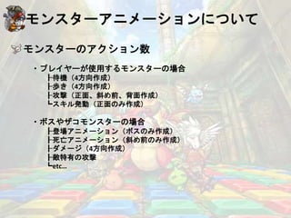 モンスターアニメーションについて
モンスターのアクション数
・プレイヤーが使用するモンスターの場合
┠待機（4方向作成）
┠歩き（4方向作成）
┠攻撃（正面、斜め前、背面作成）
┗スキル発動（正面のみ作成）
・ボスやザコモンスターの場合
┠登場アニメーション（ボスのみ作成）
┠死亡アニメーション（斜め前のみ作成）
┠ダメージ（4方向作成）
┠敵特有の攻撃
┗etc…
 