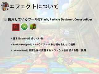 エフェクトについて
使用しているツールはFlash, Particle Designer, Cocosbuilder
・基本はFlashで作成している
・Particle DesignerはFlashのエフェクトと組み合わせて使用
・Cocosbuilderは画面全体で表現するエフェクトを作成する際に使用
 