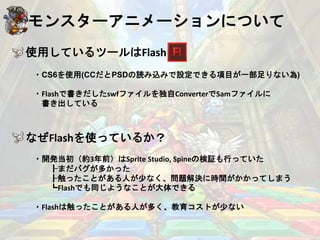 モンスターアニメーションについて
使用しているツールはFlash
・CS6を使用(CCだとPSDの読み込みで設定できる項目が一部足りない為)
・Flashで書きだしたswfファイルを独自ConverterでSamファイルに
書き出している
なぜFlashを使っているか？
・開発当初（約3年前）はSprite Studio, Spineの検証も行っていた
┠まだバグが多かった
┠触ったことがある人が少なく、問題解決に時間がかかってしまう
┗Flashでも同じようなことが大体できる
・Flashは触ったことがある人が多く、教育コストが少ない
 
