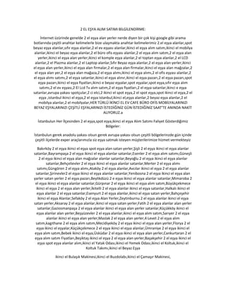 2 EL EŞYA ALIM SATIMI BİLGİLENDİRME:
İnternet üzürinde genelde 2 el eşya alan yerler nerde diyen bir çok kişi google gibi arama
botlarında çeşitli anahtar kelimelerle bize ulaşmakta anahtar kelimelerimiz 2.el eşya alanlar,spot
beyaz eşya alanlar,sıfır eşya alanlar,2 el ev eşyası alanlar,ikinci el eşya alım satım,ikinci el mobilya
alanlar,ikinci el beyaz eşya alanlar,2 el büro ofis eşyası alanlar,2 el eşya alım satım,2 el eşya alan
yerler,ikinci el eşya alan yerler,ikinci el komple eşya alanlar,2 el toptan eşya alanlar,2 el LCD
alanlar,2 el Plazma alanlar,2 el Laptop alanlar,Sıfır Beyaz eşya alanlar,2 el eşya alan yerler,ikinci
el eşya alan yerler,ikinci el eşya alan firmalar,2 el eşya alan firmalar,ikinci el eşya alan mağzalar,2
el eşya alan yer,2 el eşya alan mağaza,2 el eşya alımı,ikinci el eşya alımı,2 el ofis eşyası alanlar,2
el eşya alımı satımı,2 el eşya satanlar,ikinci el eşya alınır,ikinci el eşya pazarı,2 el eşya pazarı,spot
eşya pazarı,ikinci el eşya fiyatları,ikinci e beyaz eşyalar,spot eşyalar,spot eşya,sıfır eşya alım
satımı,2 el ev eşyası,2 El Lcd Tv alım satım,2 el eşya fiyatları,2 el eşya satanlar,ikinci e eşya
satanlar,avrupa yakası spotçular,2 ci elci,2 ikinci el spot eşya,2 el spot eşya,spot ikinci el eşya,2 el
eşya ,istanbul ikinci el eşya,2 el eşya istanbul,ikinci el,eşya alanlar,2 beyaz eşya alanlar,2 el
mobilya alanlar,2 el mobilyalar,HER TÜRLÜ İKİNCİ EL EV CAFE BÜRO OFİS MOBİLYALARINIZI
BEYAZ EŞYALARINIZI ÇEŞİTLİ EŞYALARINIZI İSTEDİĞİNİZ GÜN İSTEDİĞİNİZ SAAT’TE ANINDA NAKİT
ALIYORUZ.a
İstanbulun Her İlçesinden 2 el eşya,spot eşya,ikinci el eşya Alım Satımı Faliyet Gösterdiğimiz
Bölgeler:
İstanbulun gerek anadolu yakası olsun gerek avrupa yakası olsun çeşitli bölgelerinzde gün içinde
çeşitli ilçelerde exper araçlarımızla siz eşya satmak isteyen müşterilerimize hizmet vermekteyiz
Bakırköy 2 el eşya ikinci el eşya spot eşya alan satan yerler,Şişli 2 el eşya ikinci el eşya alanlar
satanlar,Bayrampaşa 2 el eşya ikinci el eşya alanlar satanlar,Esenler 2 el eşya alım satımı,Güneşli
2 el eşya ikinci el eşya alan mağzalar alanlar satanlar,Beyoğlu 2 el eşya ikinci el eşya alanlar
satanlar,Behçelievler 2 el eşya ikinci el eşya alanlar satanlar,Merter 2 el eşya alımı
satımı,Güngören 2 el eşya alımı,Ataköy 2 el eşya alanlar,Avcılar ikinci el eşya 2 el eşya alanlar
satanlar,Şirinevler2 el eşya ikinci el eşya alanlar satanlar,Yenibosna 2 el eşya ikinci el eşya alan
yarler satan yerler 2 el eşya pazarı,Beylikdüzü 2 e eşya ikinci el eşya alanlar satanlar,Mimaroba 2
el eşya ikinci el eşya alanlar satanlar,Gürpınar 2 el eşya ikinci el eşya alım satım,Büyükçekmece
ikinci el eşya 2 el eşya alan yerler,İkitelli 2 el eşya alanlar ikinci el eşya satanlar,Halkalı ikinci el
eşya alanlar 2 el eşya satanlar,Esenyurt 2 el eşya alanlar,ikinci el eşya satan yerler,Bahçeşehir
ikinci el eşya Alanlar,Sefaköy 2 el eşya Alan Yerler,Zeytinburnu 2 el eşya alanlar ikinci el eşya
satan yerler,Aksaray 2 el eşya alanlar,ikinci el eşya satan yerler,Fatih 2 el eşya alanlar alan yerler
satanlar,Gaziosmanpaşa 2 el eşya alanlar ikinci el eşya alan yerler satanlar,Küçükköy ikinci el
eşya alanlar alan yerler,Beşyüzevler 2 el eşya alanlar,ikinci el eşya alım satım,Sarıyer 2 el eşya
alanlar ikinci el eşya alan yerler,Maslak 2 el eşya alan yerler,4 Levet 2 el eşya alım
satım,kagıthane 2 el eşya alım satım,Mecidiyeköy 2 el eşya ikinci el eşya alan yerler,Florya 2 el
eşya ikinci el eşyalar,Küçükçekmece 2 el eşya ikinci el eşya alanlar,Ümraniye 2 el eşya ikinci el
eşya alım satım,Bebek ikinci el eşya,Üsküdar 2 el eşya ikinci el eşya alan yerler,Cankurtaran 2 el
eşya alım satım Fiyatları,Beşiktaş ikinci el eşya 2 el eşya alan yerler,Başakşehir 2 el eşya ikinci el
eşya spot eşya alanlar alım,ikinci el Yatak Odası,ikinci el Yemek Odası,ikinci el Koltuk,ikinci el
Koltuk Takımı,ikinci el Beyaz Eşya
ikinci el Bulaşık Makinesi,ikinci el Buzdolabı,ikinci el Çamaşır Makinesi,
 