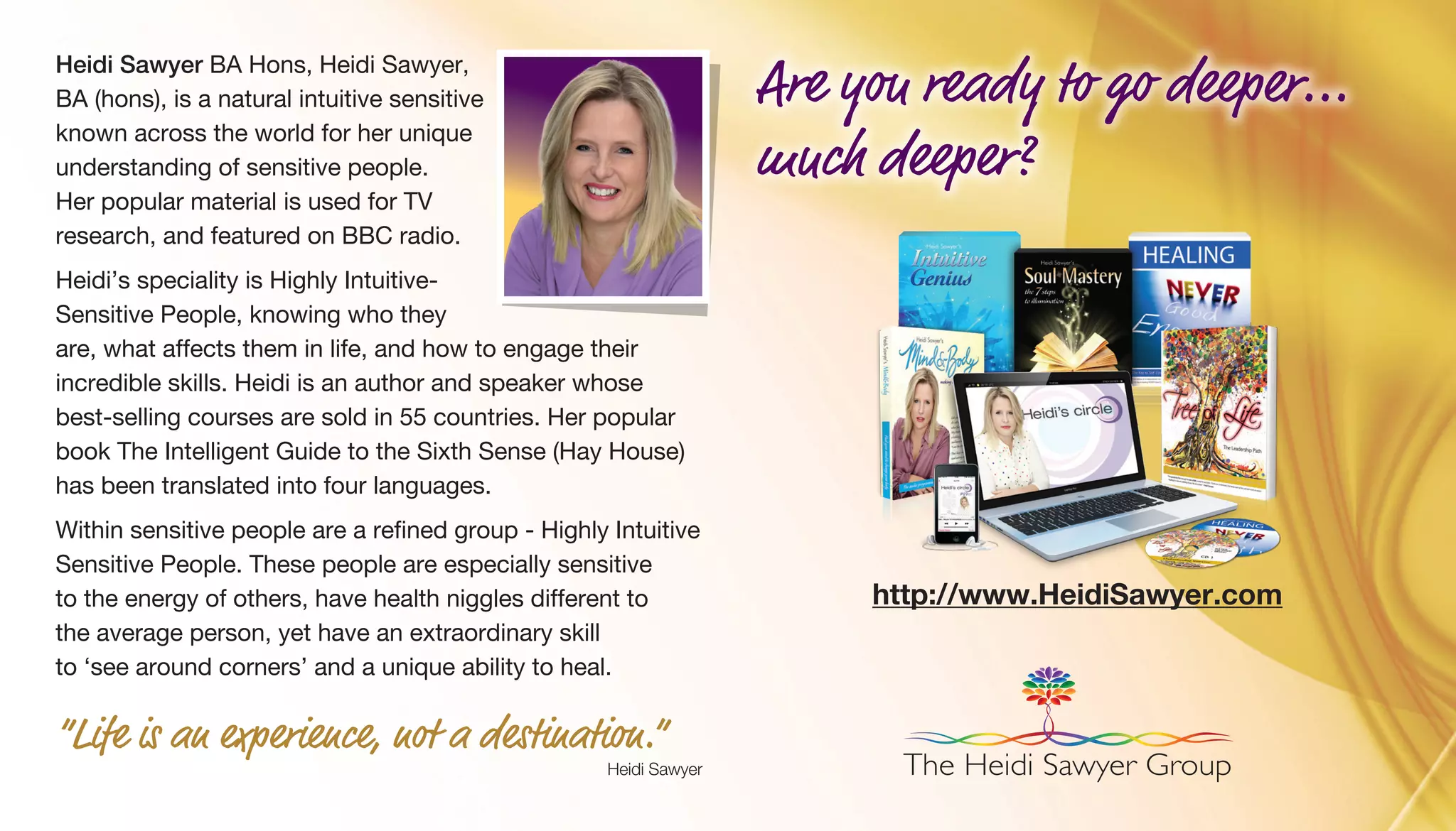 Heidi Sawyer BA Hons, Heidi Sawyer,
BA (hons), is a natural intuitive sensitive
known across the world for her unique
understanding of sensitive people.
Her popular material is used for TV
research, and featured on BBC radio.
Heidi’s speciality is Highly Intuitive-
Sensitive People, knowing who they
are, what affects them in life, and how to engage their
incredible skills. Heidi is an author and speaker whose
best-selling courses are sold in 55 countries. Her popular
book The Intelligent Guide to the Sixth Sense (Hay House)
has been translated into four languages.
Within sensitive people are a refined group - Highly Intuitive
Sensitive People. These people are especially sensitive
to the energy of others, have health niggles different to
the average person, yet have an extraordinary skill
to ‘see around corners’ and a unique ability to heal.
“Life is an experience, not a destination.”
Heidi Sawyer
http://www.HeidiSawyer.com
The Heidi Sawyer Group
Are you ready to go deeper...
much deeper?
 