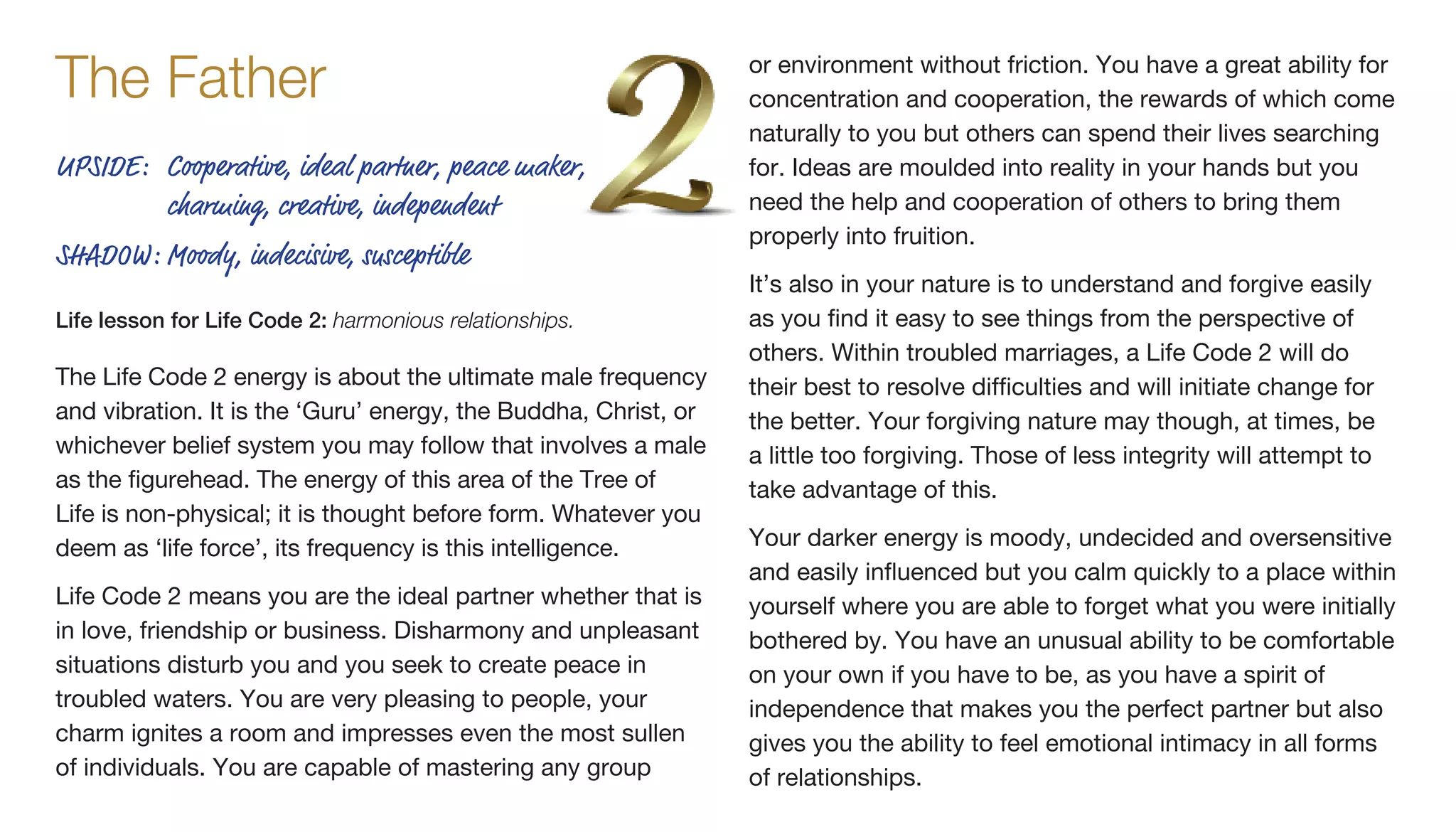 The Life Code 2 energy is about the ultimate male frequency
and vibration. It is the ‘Guru’ energy, the Buddha, Christ, or
whichever belief system you may follow that involves a male
as the figurehead. The energy of this area of the Tree of
Life is non-physical; it is thought before form. Whatever you
deem as ‘life force’, its frequency is this intelligence.
Life Code 2 means you are the ideal partner whether that is
in love, friendship or business. Disharmony and unpleasant
situations disturb you and you seek to create peace in
troubled waters. You are very pleasing to people, your
charm ignites a room and impresses even the most sullen
of individuals. You are capable of mastering any group
or environment without friction. You have a great ability for
concentration and cooperation, the rewards of which come
naturally to you but others can spend their lives searching
for. Ideas are moulded into reality in your hands but you
need the help and cooperation of others to bring them
properly into fruition.
It’s also in your nature is to understand and forgive easily
as you find it easy to see things from the perspective of
others. Within troubled marriages, a Life Code 2 will do
their best to resolve difficulties and will initiate change for
the better. Your forgiving nature may though, at times, be
a little too forgiving. Those of less integrity will attempt to
take advantage of this.
Your darker energy is moody, undecided and oversensitive
and easily influenced but you calm quickly to a place within
yourself where you are able to forget what you were initially
bothered by. You have an unusual ability to be comfortable
on your own if you have to be, as you have a spirit of
independence that makes you the perfect partner but also
gives you the ability to feel emotional intimacy in all forms
of relationships.
The Father
UPSIDE:	Cooperative, ideal partner, peace maker,
charming, creative, independent
SHADOW:	Moody, indecisive, susceptible
Life lesson for Life Code 2: harmonious relationships.
 