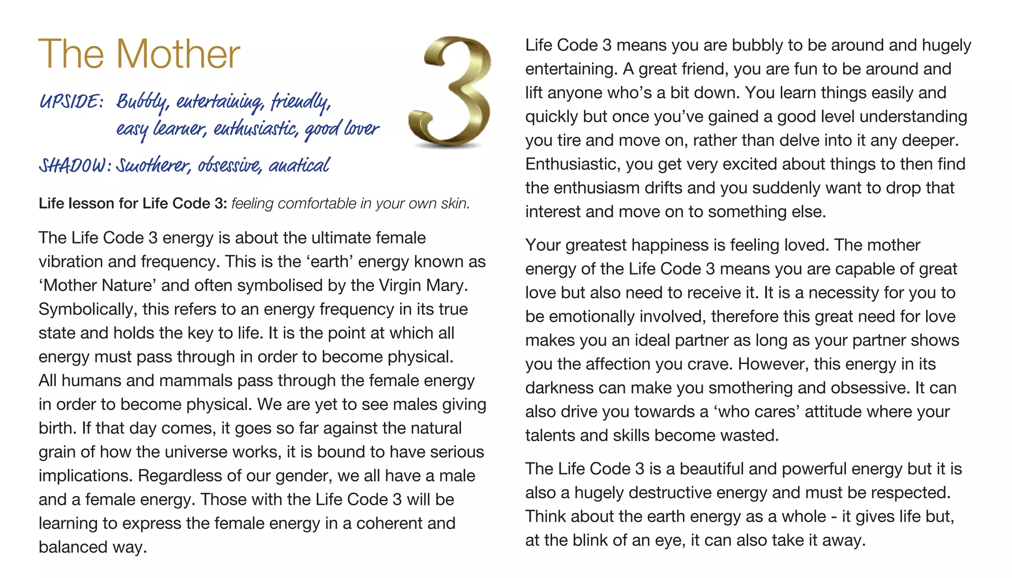 The Life Code 3 energy is about the ultimate female
vibration and frequency. This is the ‘earth’ energy known as
‘Mother Nature’ and often symbolised by the Virgin Mary.
Symbolically, this refers to an energy frequency in its true
state and holds the key to life. It is the point at which all
energy must pass through in order to become physical.
All humans and mammals pass through the female energy
in order to become physical. We are yet to see males giving
birth. If that day comes, it goes so far against the natural
grain of how the universe works, it is bound to have serious
implications. Regardless of our gender, we all have a male
and a female energy. Those with the Life Code 3 will be
learning to express the female energy in a coherent and
balanced way.
Life Code 3 means you are bubbly to be around and hugely
entertaining. A great friend, you are fun to be around and
lift anyone who’s a bit down. You learn things easily and
quickly but once you’ve gained a good level understanding
you tire and move on, rather than delve into it any deeper.
Enthusiastic, you get very excited about things to then find
the enthusiasm drifts and you suddenly want to drop that
interest and move on to something else.
Your greatest happiness is feeling loved. The mother
energy of the Life Code 3 means you are capable of great
love but also need to receive it. It is a necessity for you to
be emotionally involved, therefore this great need for love
makes you an ideal partner as long as your partner shows
you the affection you crave. However, this energy in its
darkness can make you smothering and obsessive. It can
also drive you towards a ‘who cares’ attitude where your
talents and skills become wasted.
The Life Code 3 is a beautiful and powerful energy but it is
also a hugely destructive energy and must be respected.
Think about the earth energy as a whole - it gives life but,
at the blink of an eye, it can also take it away.
UPSIDE:	Bubbly, entertaining, friendly,
easy learner, enthusiastic, good lover
SHADOW:	Smotherer, obsessive, anatical
Life lesson for Life Code 3: feeling comfortable in your own skin.
The Mother
 