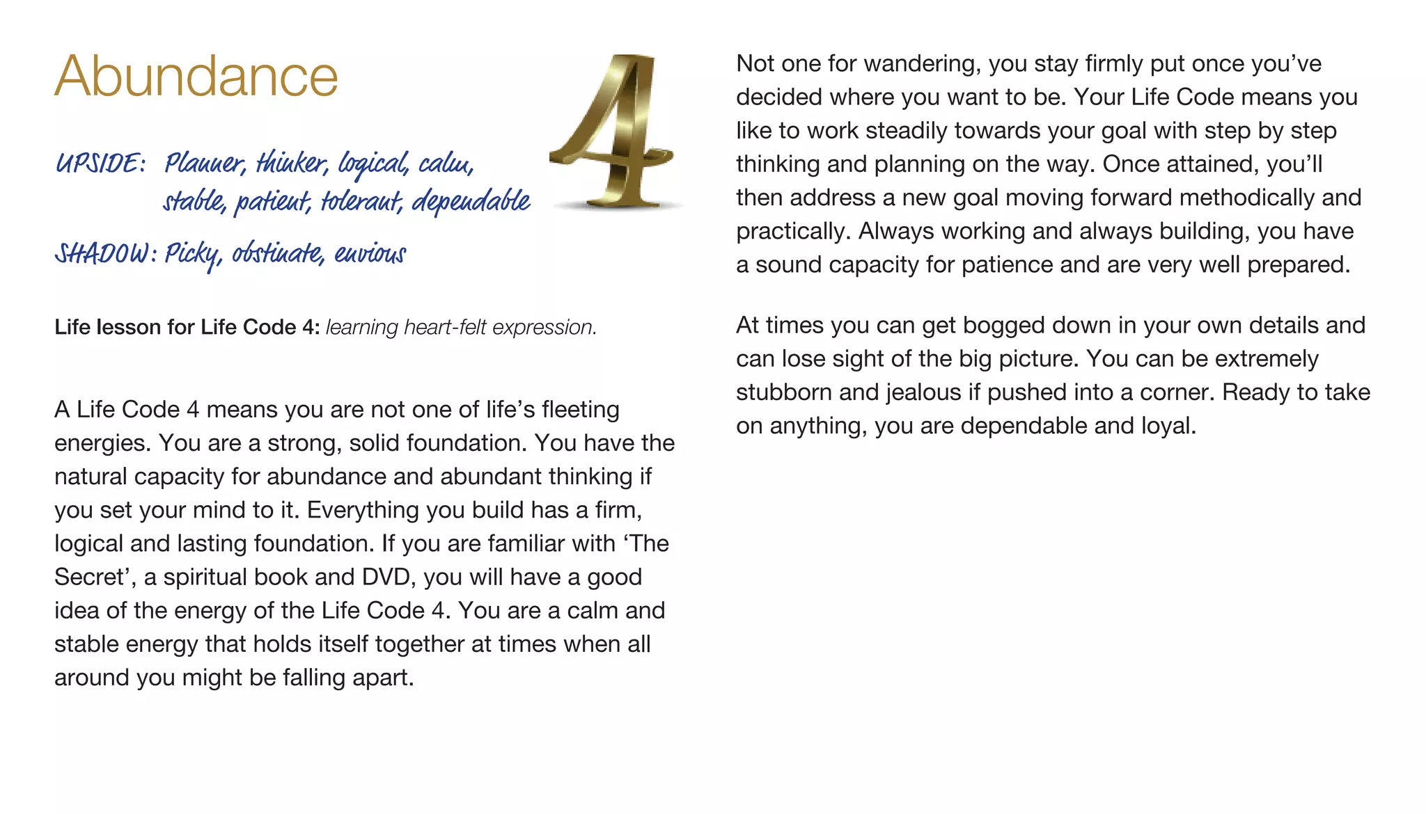 A Life Code 4 means you are not one of life’s fleeting
energies. You are a strong, solid foundation. You have the
natural capacity for abundance and abundant thinking if
you set your mind to it. Everything you build has a firm,
logical and lasting foundation. If you are familiar with ‘The
Secret’, a spiritual book and DVD, you will have a good
idea of the energy of the Life Code 4. You are a calm and
stable energy that holds itself together at times when all
around you might be falling apart.
Not one for wandering, you stay firmly put once you’ve
decided where you want to be. Your Life Code means you
like to work steadily towards your goal with step by step
thinking and planning on the way. Once attained, you’ll
then address a new goal moving forward methodically and
practically. Always working and always building, you have
a sound capacity for patience and are very well prepared.
At times you can get bogged down in your own details and
can lose sight of the big picture. You can be extremely
stubborn and jealous if pushed into a corner. Ready to take
on anything, you are dependable and loyal.
UPSIDE:	Planner, thinker, logical, calm,
stable, patient, tolerant, dependable
SHADOW:	Picky, obstinate, envious
Life lesson for Life Code 4: learning heart-felt expression.
Abundance
 