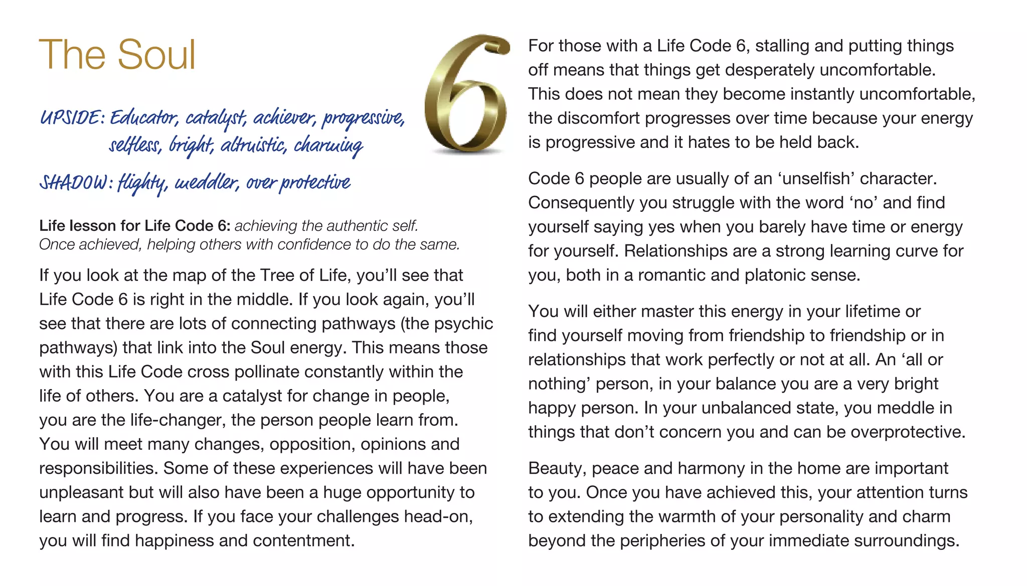 If you look at the map of the Tree of Life, you’ll see that
Life Code 6 is right in the middle. If you look again, you’ll
see that there are lots of connecting pathways (the psychic
pathways) that link into the Soul energy. This means those
with this Life Code cross pollinate constantly within the
life of others. You are a catalyst for change in people,
you are the life-changer, the person people learn from.
You will meet many changes, opposition, opinions and
responsibilities. Some of these experiences will have been
unpleasant but will also have been a huge opportunity to
learn and progress. If you face your challenges head-on,
you will find happiness and contentment.
For those with a Life Code 6, stalling and putting things
off means that things get desperately uncomfortable.
This does not mean they become instantly uncomfortable,
the discomfort progresses over time because your energy
is progressive and it hates to be held back.
Code 6 people are usually of an ‘unselfish’ character.
Consequently you struggle with the word ‘no’ and find
yourself saying yes when you barely have time or energy
for yourself. Relationships are a strong learning curve for
you, both in a romantic and platonic sense.
You will either master this energy in your lifetime or
find yourself moving from friendship to friendship or in
relationships that work perfectly or not at all. An ‘all or
nothing’ person, in your balance you are a very bright
happy person. In your unbalanced state, you meddle in
things that don’t concern you and can be overprotective.
Beauty, peace and harmony in the home are important
to you. Once you have achieved this, your attention turns
to extending the warmth of your personality and charm
beyond the peripheries of your immediate surroundings.
The Soul
UPSIDE: Educator, catalyst, achiever, progressive,
selfless, bright, altruistic, charming
SHADOW: flighty, meddler, over protective
Life lesson for Life Code 6: achieving the authentic self.
Once achieved, helping others with confidence to do the same.
 
