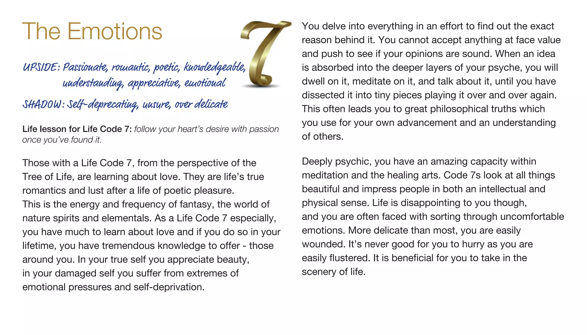 Those with a Life Code 7, from the perspective of the
Tree of Life, are learning about love. They are life’s true
romantics and lust after a life of poetic pleasure.
This is the energy and frequency of fantasy, the world of
nature spirits and elementals. As a Life Code 7 especially,
you have much to learn about love and if you do so in your
lifetime, you have tremendous knowledge to offer - those
around you. In your true self you appreciate beauty,
in your damaged self you suffer from extremes of
emotional pressures and self-deprivation.
You delve into everything in an effort to find out the exact
reason behind it. You cannot accept anything at face value
and push to see if your opinions are sound. When an idea
is absorbed into the deeper layers of your psyche, you will
dwell on it, meditate on it, and talk about it, until you have
dissected it into tiny pieces playing it over and over again.
This often leads you to great philosophical truths which
you use for your own advancement and an understanding
of others.
Deeply psychic, you have an amazing capacity within
meditation and the healing arts. Code 7s look at all things
beautiful and impress people in both an intellectual and
physical sense. Life is disappointing to you though,
and you are often faced with sorting through uncomfortable
emotions. More delicate than most, you are easily
wounded. It’s never good for you to hurry as you are
easily flustered. It is beneficial for you to take in the
scenery of life.
The Emotions
UPSIDE: Passionate, romantic, poetic, knowledgeable,
understanding, appreciative, emotional
SHADOW: Self-deprecating, unsure, over delicate
Life lesson for Life Code 7: follow your heart’s desire with passion
once you’ve found it.
 