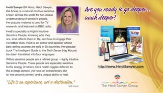 Heidi Sawyer BA Hons, Heidi Sawyer,
BA (hons), is a natural intuitive sensitive
known across the world for her unique
understanding of sensitive people.
Her popular material is used for TV
research, and featured on BBC radio.
Heidi’s speciality is Highly Intuitive-
Sensitive People, knowing who they
are, what affects them in life, and how to engage their
incredible skills. Heidi is an author and speaker whose
best-selling courses are sold in 55 countries. Her popular
book The Intelligent Guide to the Sixth Sense (Hay House)
has been translated into four languages.
Within sensitive people are a refined group - Highly Intuitive
Sensitive People. These people are especially sensitive
to the energy of others, have health niggles different to
the average person, yet have an extraordinary skill
to ‘see around corners’ and a unique ability to heal.
“Life is an experience, not a destination.”
Heidi Sawyer
http://www.HeidiSawyer.com
The Heidi Sawyer Group
Are you ready to go deeper...
much deeper?
 