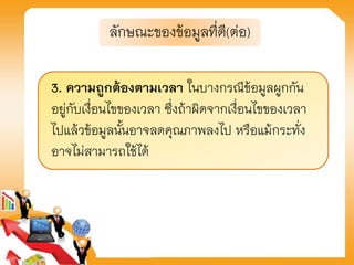 3. ความถูกต้องตามเวลา ในบางกรณีข้อมูลผูกกัน
อยู่กับเงื่อนไขของเวลา ซึ่งถ้าผิดจากเงื่อนไขของเวลา
ไปแล้วข้อมูลนั้นอาจลดคุณภาพลงไป หรือแม้กระทั่ง
อาจไม่สามารถใช้ได้
ลักษณะของข้อมูลที่ดี(ต่อ)
 