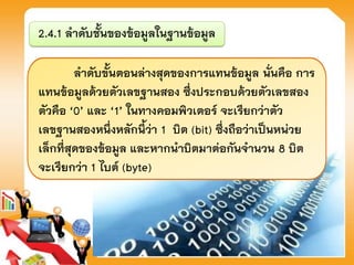 2.4.1 ลาดับชั้นของข้อมูลในฐานข้อมูล
ลาดับขั้นตอนล่างสุดของการแทนข้อมูล นั่นคือ การ
แทนข้อมูลด้วยตัวเลขฐานสอง ซึ่งประกอบด้วยตัวเลขสอง
ตัวคือ ‘0’ และ ‘1’ ในทางคอมพิวเตอร์ จะเรียกว่าตัว
เลขฐานสองหนึ่งหลักนี้ว่า 1 บิต (bit) ซึ่งถือว่าเป็นหน่วย
เล็กที่สุดของข้อมูล และหากนาบิตมาต่อกันจานวน 8 บิต
จะเรียกว่า 1 ไบต์ (byte)
 