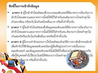 สิทธิ์ในการเข้าถึงข้อมูล
• มาตรา 5 ผู้ใดเข้าถึงโดยมิชอบซึ่งระบบคอมพิวเตอร์ที่มีมาตรการป้องกันการ
เข้าถึงโดยเฉพาะและมาตรการนั้นมิได้มีไว้สาหรับตนต้องระวางโทษจาคุกไม่
เกินหกเดือน หรือปรับไม่เกินหนึ่งหมื่นบาท หรือทั้งจาทั้งปรับ
• มาตรา 7 ผู้ใดเข้าถึงโดยมิชอบซึ่งข้อมูลคอมพิวเตอร์ที่มีมาตรการป้องกันการ
เข้าถึงโดยเฉพาะและมาตรการนั้นมิได้มีไว้สาหรับตน ต้องระวางโทษจาคุกไม่
เกินสองปีหรือปรับไม่เกินสี่หมื่นบาทหรือทั้งจาทั้งปรับ
• มาตรา 8 ผู้ใดกระทาด้วยประการใดโดยมิชอบด้วยวิธีการทางอิเล็กทรอนิกส์
เพื่อดักรับไว้ซึ่งข้อมูลคอมพิวเตอร์ของผู้อื่นที่อยู่ระหว่างการส่งในระบบ
คอมพิวเตอร์ และข้อมูลคอมพิวเตอร์นั้นมิได้มีไว้เพื่อประโยชน์สาธารณะหรือ
เพื่อให้บุคคลทั่วไปใช้ประโยชน์ได้ต้องระวางโทษจาคุกไม่เกินสามปี หรือปรับไม่
เกินหกหมื่นบาท หรือทั้งจาทั้งปรับ
 