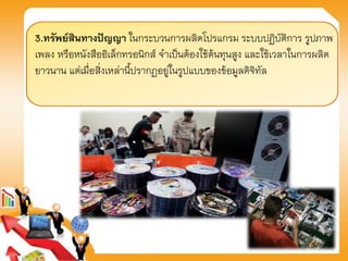 3.ทรัพย์สินทางปัญญา ในกระบวนการผลิตโปรแกรม ระบบปฏิบัติการ รูปภาพ
เพลง หรือหนังสืออิเล็กทรอนิกส์ จาเป็นต้องใช้ต้นทุนสูง และใช้เวลาในการผลิต
ยาวนาน แต่เมื่อสิ่งเหล่านี้ปรากฏอยู่ในรูปแบบของข้อมูลดิจิทัล
 