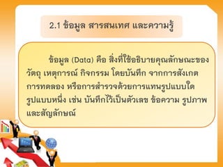 2.1 ข้อมูล สารสนเทศ และความรู้
ข้อมูล (Data) คือ สิ่งที่ใช้อธิบายคุณลักษณะของ
วัตถุ เหตุการณ์ กิจกรรม โดยบันทึก จากการสังเกต
การทดลอง หรือการสารวจด้วยการแทนรูปแบบใด
รูปแบบหนึ่ง เช่น บันทึกไว้เป็นตัวเลข ข้อความ รูปภาพ
และสัญลักษณ์
 