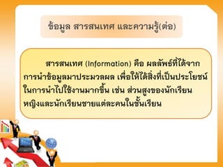 สารสนเทศ (Information) คือ ผลลัพธ์ที่ได้จาก
การนาข้อมูลมาประมวลผล เพื่อให้ได้สิ่งที่เป็นประโยชน์
ในการนาไปใช้งานมากขึ้น เช่น ส่วนสูงของนักเรียน
หญิงและนักเรียนชายแต่ละคนในชั้นเรียน
ข้อมูล สารสนเทศ และความรู้(ต่อ)
 