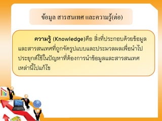 ความรู้ (Knowledge)คือ สิ่งที่ประกอบด้วยข้อมูล
และสารสนเทศที่ถูกจัดรูปแบบและประมวลผลเพื่อนาไป
ประยุกต์ใช้ในปัญหาที่ต้องการนาข้อมูลและสารสนเทศ
เหล่านี้ไปแก้ไข
 