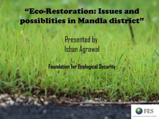 “Eco-Restoration: Issues and
possiblities in Mandla district”
Presented by
Ishan Agrawal
Foundation for Ecological Security
 