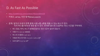 D. As Fast As Possible
• http://codeforces.com/contest/701/problem/D
• 키워드: ad hoc, 이진 탐색(binary search)
• 문제: 일직선 도로의 한쪽 끝에 사람 n명, k명을 태울 수 있는 버스가 있다.
각자 버스를 최대 한 번만 탈 수 있다. 반대편 끝으로 도달하는 최소 시간을 구하여라.
• 버스 탑승, 하차, 버스가 방향을 돌리는 것은 시간이 걸리지 않는다.
• 사람 수 1 ≤ 𝑛 ≤ 100000
• 버스의 수용량 1 ≤ 𝑘 ≤ 𝑛
• 사람과 버스의 속도 1 ≤ 𝑣1 < 𝑣2 ≤ 109
• 도로 길이 1 ≤ 𝑙 ≤ 109
 