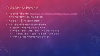 D. As Fast As Possible
• 이진 탐색을 이용한 해법: http://pakapa104.hatenablog.com/entry/2016/07/25/135255
• 하지만 식을 계산해서 O(1) 해답 도출 가능
• 사람들을 𝑚 =
𝑛
𝑘
개 그룹으로 분할한다.
• 모든 그룹은 버스를 타는 시간이 x로 동일하다.
• 걷는 것보다 버스를 타는 것이 무조건 빠르다
• 버스를 한 그룹이 x + e, 다른 그룹이 x – e 시간 탄다고 가정 (e > 0)
• x - e 시간 타는 그룹은 e 시간만큼 더 걷게 된다 -> 더 오래 걸린다
• 따라서 모든 그룹은 버스를 타는 시간이 같아야 한다
 