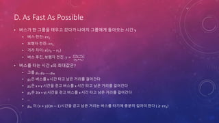 D. As Fast As Possible
• 버스가 한 그룹을 태우고 갔다가 나머지 그룹에게 돌아오는 시간 y
• 버스 전진: 𝑥𝑣2
• 보행자 전진: 𝑥𝑣1
• 거리 차이: 𝑥 𝑣2 − 𝑣1
• 버스 후진, 보행자 전진: y =
𝑥 𝑣2−𝑣1
(𝑣2+𝑣1)
• 버스를 타는 시간 x의 최대값은?
• 그룹 𝑔1, 𝑔2, … , 𝑔 𝑚
• 𝑔1은 버스를 x 시간 타고 남은 거리를 걸어간다
• 𝑔2은 x + y 시간을 걷고 버스를 x 시간 타고 남은 거리를 걸어간다
• 𝑔3은 2(x + y) 시간을 걷고 버스를 x 시간 타고 남은 거리를 걸어간다
• …
• 𝑔 𝑚 이 x + y m − 1 시간을 걷고 남은 거리는 버스를 타기에 충분히 길어야 한다 ( ≥ 𝑥𝑣2)
 