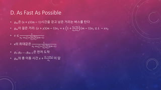 D. As Fast As Possible
• 𝑔 𝑚은 x + y m − 1 시간을 걷고 남은 거리는 버스를 탄다
• 𝑔 𝑚이 걸은 거리: 𝑥 + 𝑦 𝑚 − 1 𝑣1 = x 1 +
v2−𝑣1
𝑣2+𝑣1
𝑚 − 1 𝑣1 ≤ 𝐿 − 𝑥𝑣2
• 𝑥 ≤
𝐿
𝑣2 +𝑣1 1+
v2−𝑣1
𝑣2+𝑣1
(𝑚−1)
• x의 최대값은
𝐿
𝑣2 +𝑣1 1+
v2−𝑣1
𝑣2+𝑣1
(𝑚−1)
• 𝑔1, 𝑔2, … , 𝑔 𝑚−1은 먼저 도착
• 𝑔 𝑚의 총 이동 시간 𝑥 +
𝐿 −𝑥𝑣2
𝑣1
이 답
 