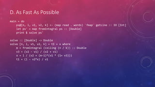 D. As Fast As Possible
main = do
ps@[n, l, v1, v2, k] <- (map read . words) `fmap` getLine :: IO [Int]
let ps' = map fromIntegral ps :: [Double]
print $ solve ps'
solve :: [Double] -> Double
solve [n, l, v1, v2, k] = t1 + x where
m = fromIntegral (ceiling (n / k)) :: Double
v3 = (v2 - v1) / (v2 + v1)
x = l / (v2 + (m-1)*(v1 * (1+ v3)))
t1 = (l - v2*x) / v1
 