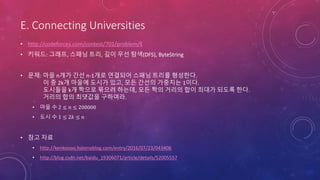 E. Connecting Universities
• http://codeforces.com/contest/701/problem/E
• 키워드: 그래프, 스패닝 트리, 깊이 우선 탐색(DFS), ByteString
• 문제: 마을 n개가 간선 n-1개로 연결되어 스패닝 트리를 형성한다.
이 중 2k개 마을에 도시가 있고, 모든 간선의 가중치는 1이다.
도시들을 k개 짝으로 묶으려 하는데, 모든 짝의 거리의 합이 최대가 되도록 한다.
거리의 합의 최댓값을 구하여라.
• 마을 수 2 ≤ 𝑛 ≤ 200000
• 도시 수 1 ≤ 2𝑘 ≤ 𝑛
• 참고 자료
• http://kenkoooo.hatenablog.com/entry/2016/07/23/043406
• http://blog.csdn.net/baidu_19306071/article/details/52005557
 