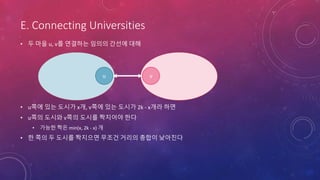 E. Connecting Universities
• 두 마을 u, v를 연결하는 임의의 간선에 대해
• u쪽에 있는 도시가 x개, v쪽에 있는 도시가 2k - x개라 하면
• u쪽의 도시와 v쪽의 도시를 짝지어야 한다
• 가능한 짝은 min(x, 2k - x) 개
• 한 쪽의 두 도시를 짝지으면 무조건 거리의 총합이 낮아진다
vu
 