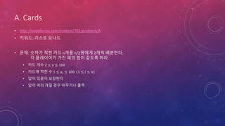 A. Cards
• http://codeforces.com/contest/701/problem/A
• 키워드: 리스트 모나드
• 문제: 숫자가 적힌 카드 n개를 n/2명에게 2개씩 배분한다.
각 플레이어가 가진 패의 합이 같도록 하라.
• 카드 개수 2 ≤ 𝑛 ≤ 100
• 카드에 적힌 수 1 ≤ 𝑎𝑖 ≤ 100 (1 ≤ 𝑖 ≤ 𝑛)
• 답이 있음이 보장된다
• 답이 여러 개일 경우 아무거나 출력
 