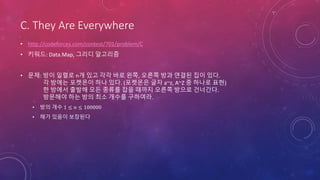 C. They Are Everywhere
• http://codeforces.com/contest/701/problem/C
• 키워드: Data.Map, 그리디 알고리즘
• 문제: 방이 일렬로 n개 있고 각각 바로 왼쪽, 오른쪽 방과 연결된 집이 있다.
각 방에는 포켓몬이 하나 있다. (포켓몬은 글자 a~z, A~Z 중 하나로 표현)
한 방에서 출발해 모든 종류를 잡을 때까지 오른쪽 방으로 건너간다.
방문해야 하는 방의 최소 개수를 구하여라.
• 방의 개수 1 ≤ 𝑛 ≤ 100000
• 해가 있음이 보장된다
 