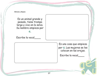 97
Adivinamos y dibujamos
Es un animal grande y
pesado, tiene trompa
larga y vive en la selva.
Su nombre empieza por
e.
Es una cosa que empieza
por a. Las mujeres se los
colocan en las orejas.
Escribe la vocal____
Escribe la vocal____
 