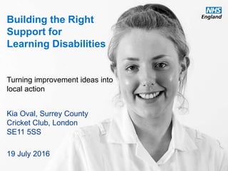 www.england.nhs.uk
Building the Right
Support for
Learning Disabilities
Turning improvement ideas into
local action
Kia Oval, Surrey County
Cricket Club, London
SE11 5SS
19 July 2016
 
