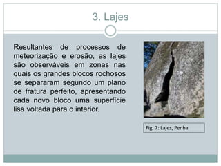 3. Lajes
Resultantes de processos de
meteorização e erosão, as lajes
são observáveis em zonas nas
quais os grandes blocos rochosos
se separaram segundo um plano
de fratura perfeito, apresentando
cada novo bloco uma superfície
lisa voltada para o interior.
Fig. 7: Lajes, Penha
 