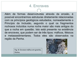 4. Encraves
Além de formas desenvolvidas através da erosão, é
possível encontrarmos estruturas diretamente relacionadas
com os princípios geológicos estudados, nomeadamente o
Princípio da Inclusão, segundo o qual os fragmentos
rochosos incluídos numa rocha maior são mais antigos do
que a rocha em questão. Isto está presente na existência
de encraves, que podem ser de três tipos: máficos, félsicos
e metassedimentares. Todos eles são observados na
região da Penha.
Fig. 8: Encrave máfico em granito,
Penha.
 