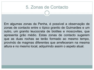 5. Zonas de Contacto
Em algumas zonas da Penha, é possível a observação de
zonas de contacto entre o típico granito de Guimarães e um
outro, um granito leucocrata de biotites e moscovites, que
apresenta grão médio. Estas zonas de contacto sugerem
que as duas rochas se terão formado ao mesmo tempo,
provindo de magmas diferentes que arrefeceram na mesma
altura e no mesmo local, adquirindo assim o aspeto atual.
 