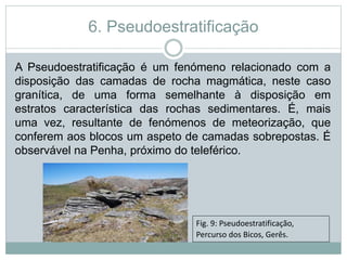 6. Pseudoestratificação
A Pseudoestratificação é um fenómeno relacionado com a
disposição das camadas de rocha magmática, neste caso
granítica, de uma forma semelhante à disposição em
estratos característica das rochas sedimentares. É, mais
uma vez, resultante de fenómenos de meteorização, que
conferem aos blocos um aspeto de camadas sobrepostas. É
observável na Penha, próximo do teleférico.
Fig. 9: Pseudoestratificação,
Percurso dos Bicos, Gerês.
 