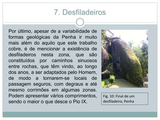7. Desfiladeiros
Por último, apesar de a variabilidade de
formas geológicas da Penha ir muito
mais além do aquilo que este trabalho
cobre, é de mencionar a existência de
desfiladeiros nesta zona, que são
constituídos por caminhos sinuosos
entre rochas, que têm vindo, ao longo
dos anos, a ser adaptados pelo Homem,
de modo a tornarem-se locais de
passagem seguros, com degraus e até
mesmo corrimões em algumas zonas.
Podem apresentar vários comprimentos,
sendo o maior o que desce o Pio IX.
Fig. 10: Final de um
desfiladeiro, Penha
 