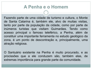 A Penha e o Homem
Fazendo parte de uma cidade de turismo e cultura, o Monte
de Santa Catarina é, também ele, alvo de muitas visitas,
tanto por parte da população da cidade, como por parte de
inúmeros turistas que visitam Guimarães. Tendo como
acesso principal o famoso teleférico, a Penha, além de
constituir uma importante ferramenta no estudo geológico da
zona, é um ponto de descontração e, principalmente, uma
atração religiosa.
O Santuário existente na Penha é muito procurado, e as
procissões que a ele conduzem são, também elas, de
extremas importância para grande parte da comunidade.
 