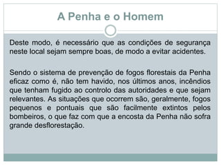 A Penha e o Homem
Deste modo, é necessário que as condições de segurança
neste local sejam sempre boas, de modo a evitar acidentes.
Sendo o sistema de prevenção de fogos florestais da Penha
eficaz como é, não tem havido, nos últimos anos, incêndios
que tenham fugido ao controlo das autoridades e que sejam
relevantes. As situações que ocorrem são, geralmente, fogos
pequenos e pontuais que são facilmente extintos pelos
bombeiros, o que faz com que a encosta da Penha não sofra
grande desflorestação.
 