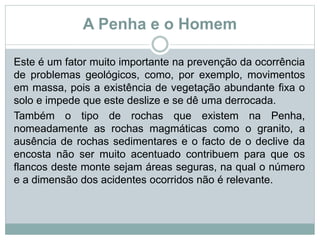 A Penha e o Homem
Este é um fator muito importante na prevenção da ocorrência
de problemas geológicos, como, por exemplo, movimentos
em massa, pois a existência de vegetação abundante fixa o
solo e impede que este deslize e se dê uma derrocada.
Também o tipo de rochas que existem na Penha,
nomeadamente as rochas magmáticas como o granito, a
ausência de rochas sedimentares e o facto de o declive da
encosta não ser muito acentuado contribuem para que os
flancos deste monte sejam áreas seguras, na qual o número
e a dimensão dos acidentes ocorridos não é relevante.
 