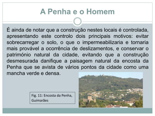 A Penha e o Homem
É ainda de notar que a construção nestes locais é controlada,
apresentando este controlo dois principais motivos: evitar
sobrecarregar o solo, o que o impermeabilizaria e tornaria
mais provável a ocorrência de deslizamentos, e conservar o
património natural da cidade, evitando que a construção
desmesurada danifique a paisagem natural da encosta da
Penha que se avista de vários pontos da cidade como uma
mancha verde e densa.
Fig. 11: Encosta da Penha,
Guimarães
 