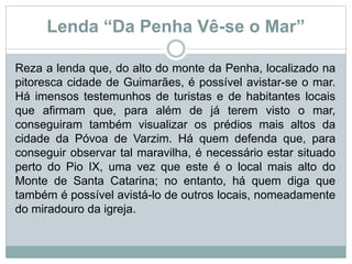 Lenda “Da Penha Vê-se o Mar”
Reza a lenda que, do alto do monte da Penha, localizado na
pitoresca cidade de Guimarães, é possível avistar-se o mar.
Há imensos testemunhos de turistas e de habitantes locais
que afirmam que, para além de já terem visto o mar,
conseguiram também visualizar os prédios mais altos da
cidade da Póvoa de Varzim. Há quem defenda que, para
conseguir observar tal maravilha, é necessário estar situado
perto do Pio IX, uma vez que este é o local mais alto do
Monte de Santa Catarina; no entanto, há quem diga que
também é possível avistá-lo de outros locais, nomeadamente
do miradouro da igreja.
 