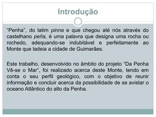 Introdução
“Penha”, do latim pinna e que chegou até nós através do
castelhano peña, é uma palavra que designa uma rocha ou
rochedo, adequando-se indubitável e perfeitamente ao
Monte que ladeia a cidade de Guimarães.
Este trabalho, desenvolvido no âmbito do projeto “Da Penha
Vê-se o Mar”, foi realizado acerca deste Monte, tendo em
conta o seu perfil geológico, com o objetivo de reunir
informação e concluir acerca da possibilidade de se avistar o
oceano Atlântico do alto da Penha.
 