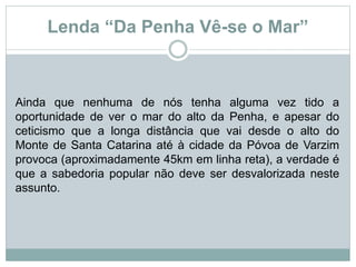 Lenda “Da Penha Vê-se o Mar”
Ainda que nenhuma de nós tenha alguma vez tido a
oportunidade de ver o mar do alto da Penha, e apesar do
ceticismo que a longa distância que vai desde o alto do
Monte de Santa Catarina até à cidade da Póvoa de Varzim
provoca (aproximadamente 45km em linha reta), a verdade é
que a sabedoria popular não deve ser desvalorizada neste
assunto.
 
