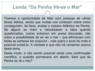 Lenda “Da Penha Vê-se o Mar”
Tivemos a oportunidade de falar com pessoas de várias
faixas etárias, sendo que muitas nos contaram sobre como
conseguiram, de facto, avistar o oceano Atlântico da Penha.
Se alguns se riram e ridiculizaram a ideia quando
questionados, outros entraram em acesa discussão, não
sobre a possibilidade de se ver o mar – que afirmavam com
todas as certezas ser possível -, mas sobre o local de onde é
possível avistá-lo. A verdade é que não há consenso acerca
deste tema.
Deste modo, e não sendo possível ainda uma confirmação
científica, a questão permanece em aberto: Será que da
Penha se vê o mar?
 