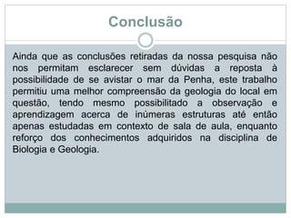 Conclusão
Ainda que as conclusões retiradas da nossa pesquisa não
nos permitam esclarecer sem dúvidas a reposta à
possibilidade de se avistar o mar da Penha, este trabalho
permitiu uma melhor compreensão da geologia do local em
questão, tendo mesmo possibilitado a observação e
aprendizagem acerca de inúmeras estruturas até então
apenas estudadas em contexto de sala de aula, enquanto
reforço dos conhecimentos adquiridos na disciplina de
Biologia e Geologia.
 