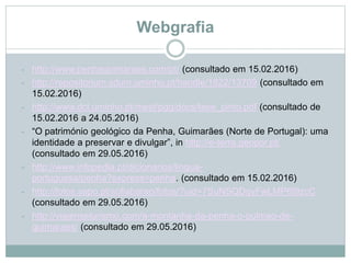 Webgrafia
- http://www.penhaguimaraes.com/pt/ (consultado em 15.02.2016)
- http://repositorium.sdum.uminho.pt/handle/1822/13709 (consultado em
15.02.2016)
- http://www.dct.uminho.pt/mest/pgg/docs/tese_pinto.pdf (consultado de
15.02.2016 a 24.05.2016)
- “O património geológico da Penha, Guimarães (Norte de Portugal): uma
identidade a preservar e divulgar”, in http://e-terra.geopor.pt/
(consultado em 29.05.2016)
- http://www.infopedia.pt/dicionarios/lingua-
portuguesa/penha?express=penha. (consultado em 15.02.2016)
- http://fotos.sapo.pt/sofiabarao/fotos/?uid=7SuNSQDqyFwLMP6I9zcC
(consultado em 29.05.2016)
- http://viajenseturismo.com/a-montanha-da-penha-o-pulmao-de-
guimaraes/ (consultado em 29.05.2016)
 