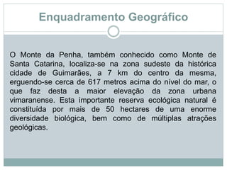 Enquadramento Geográfico
O Monte da Penha, também conhecido como Monte de
Santa Catarina, localiza-se na zona sudeste da histórica
cidade de Guimarães, a 7 km do centro da mesma,
erguendo-se cerca de 617 metros acima do nível do mar, o
que faz desta a maior elevação da zona urbana
vimaranense. Esta importante reserva ecológica natural é
constituída por mais de 50 hectares de uma enorme
diversidade biológica, bem como de múltiplas atrações
geológicas.
 